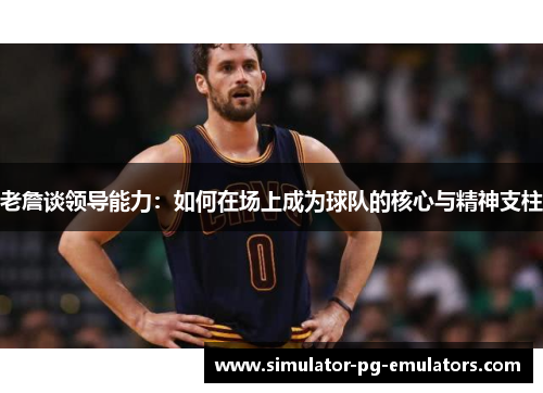 老詹谈领导能力：如何在场上成为球队的核心与精神支柱