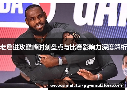 老詹进攻巅峰时刻盘点与比赛影响力深度解析