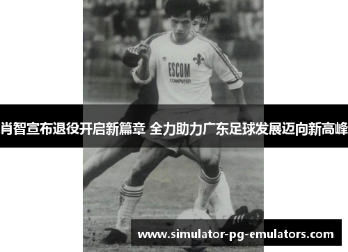 肖智宣布退役开启新篇章 全力助力广东足球发展迈向新高峰