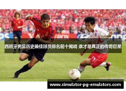 西班牙男足历史最佳球员排名前十揭晓 谁才是真正的传奇巨星