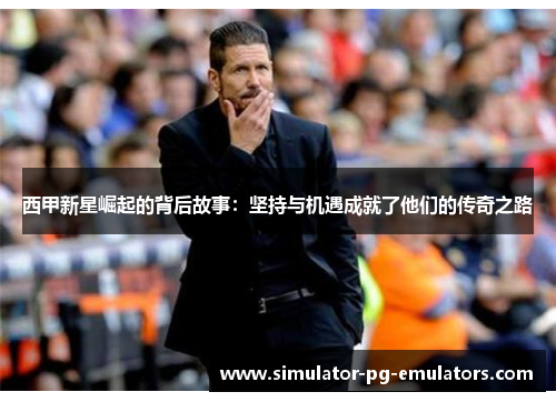 西甲新星崛起的背后故事：坚持与机遇成就了他们的传奇之路