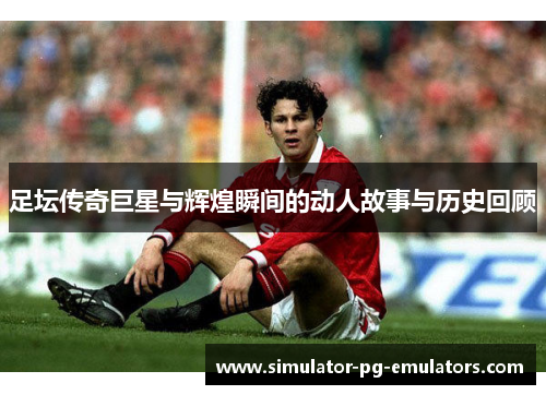 足坛传奇巨星与辉煌瞬间的动人故事与历史回顾