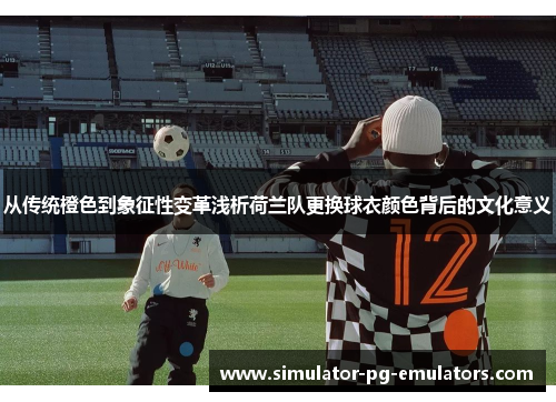 从传统橙色到象征性变革浅析荷兰队更换球衣颜色背后的文化意义