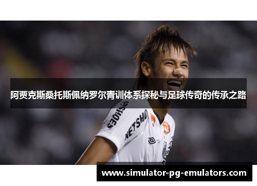阿贾克斯桑托斯佩纳罗尔青训体系探秘与足球传奇的传承之路