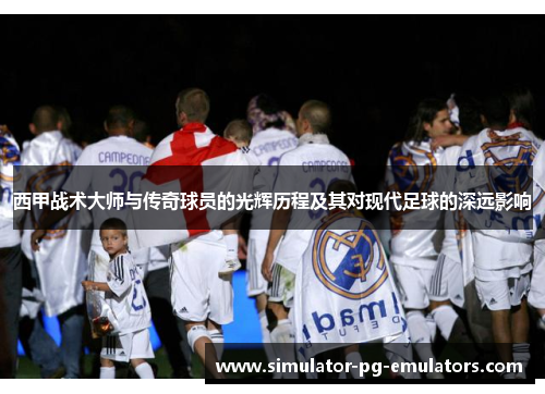 西甲战术大师与传奇球员的光辉历程及其对现代足球的深远影响