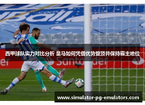 西甲球队实力对比分析 皇马如何凭借优势登顶并保持霸主地位