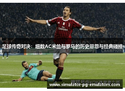 足球传奇对决：细数AC米兰与罗马的历史恩怨与经典碰撞