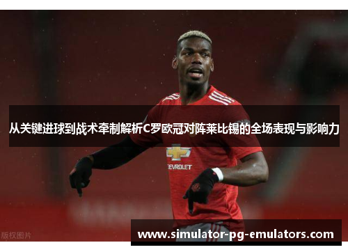 从关键进球到战术牵制解析C罗欧冠对阵莱比锡的全场表现与影响力