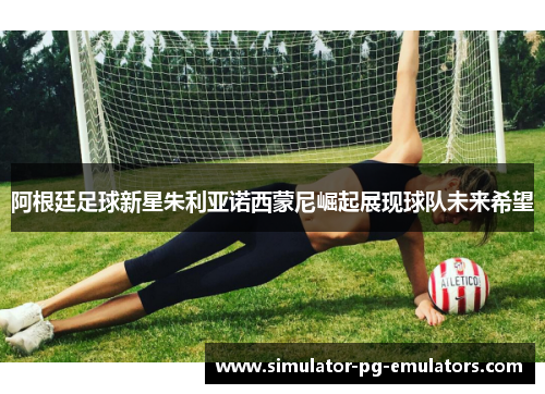 阿根廷足球新星朱利亚诺西蒙尼崛起展现球队未来希望