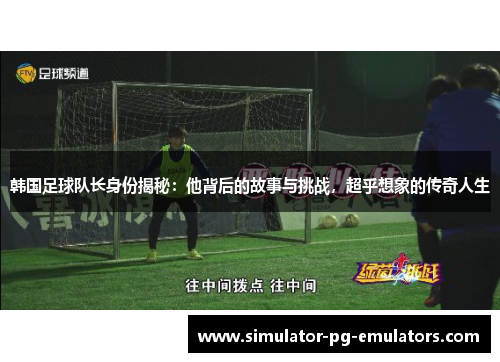 韩国足球队长身份揭秘：他背后的故事与挑战，超乎想象的传奇人生
