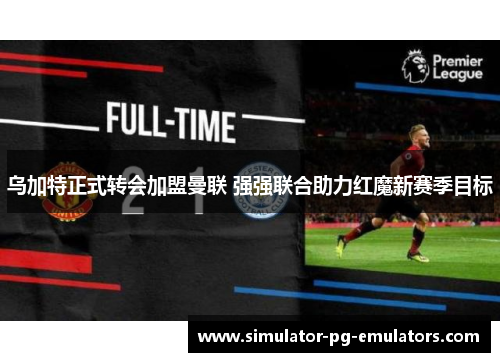乌加特正式转会加盟曼联 强强联合助力红魔新赛季目标