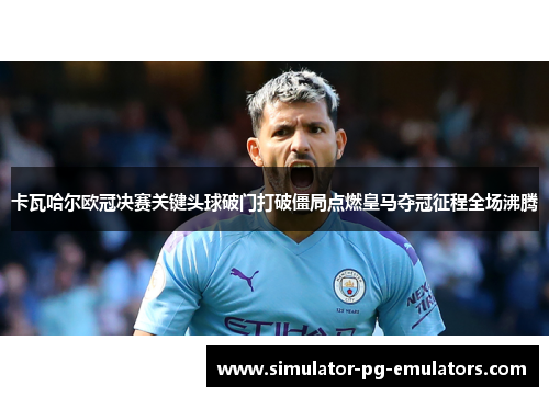 卡瓦哈尔欧冠决赛关键头球破门打破僵局点燃皇马夺冠征程全场沸腾