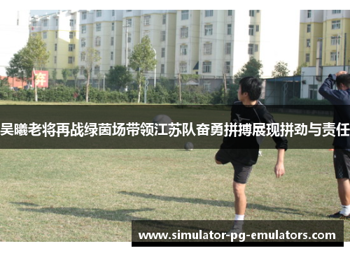 吴曦老将再战绿茵场带领江苏队奋勇拼搏展现拼劲与责任