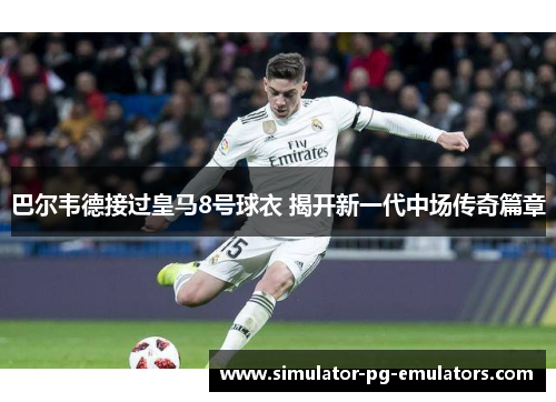 巴尔韦德接过皇马8号球衣 揭开新一代中场传奇篇章