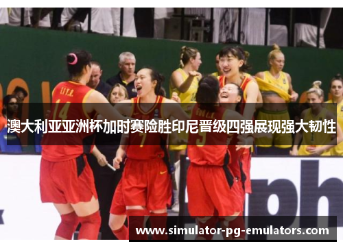 澳大利亚亚洲杯加时赛险胜印尼晋级四强展现强大韧性