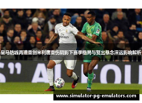 皇马防线再遭重创米利唐重伤阴影下赛季格局与复出悬念深远影响解析 皇马防线再遭重创米利唐重伤阴影下赛季格局与复出悬念深远影响解析