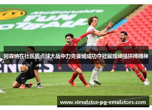 阿森纳在社区盾点球大战中力克曼城成功夺冠展现顽强拼搏精神