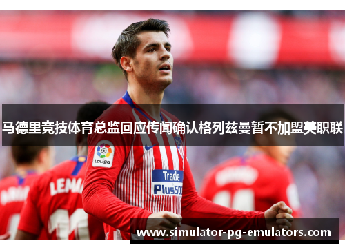 马德里竞技体育总监回应传闻确认格列兹曼暂不加盟美职联