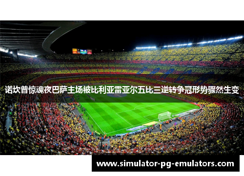 诺坎普惊魂夜巴萨主场被比利亚雷亚尔五比三逆转争冠形势骤然生变