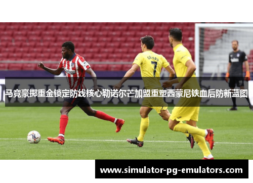 马竞豪掷重金锁定防线核心勒诺尔芒加盟重塑西蒙尼铁血后防新蓝图